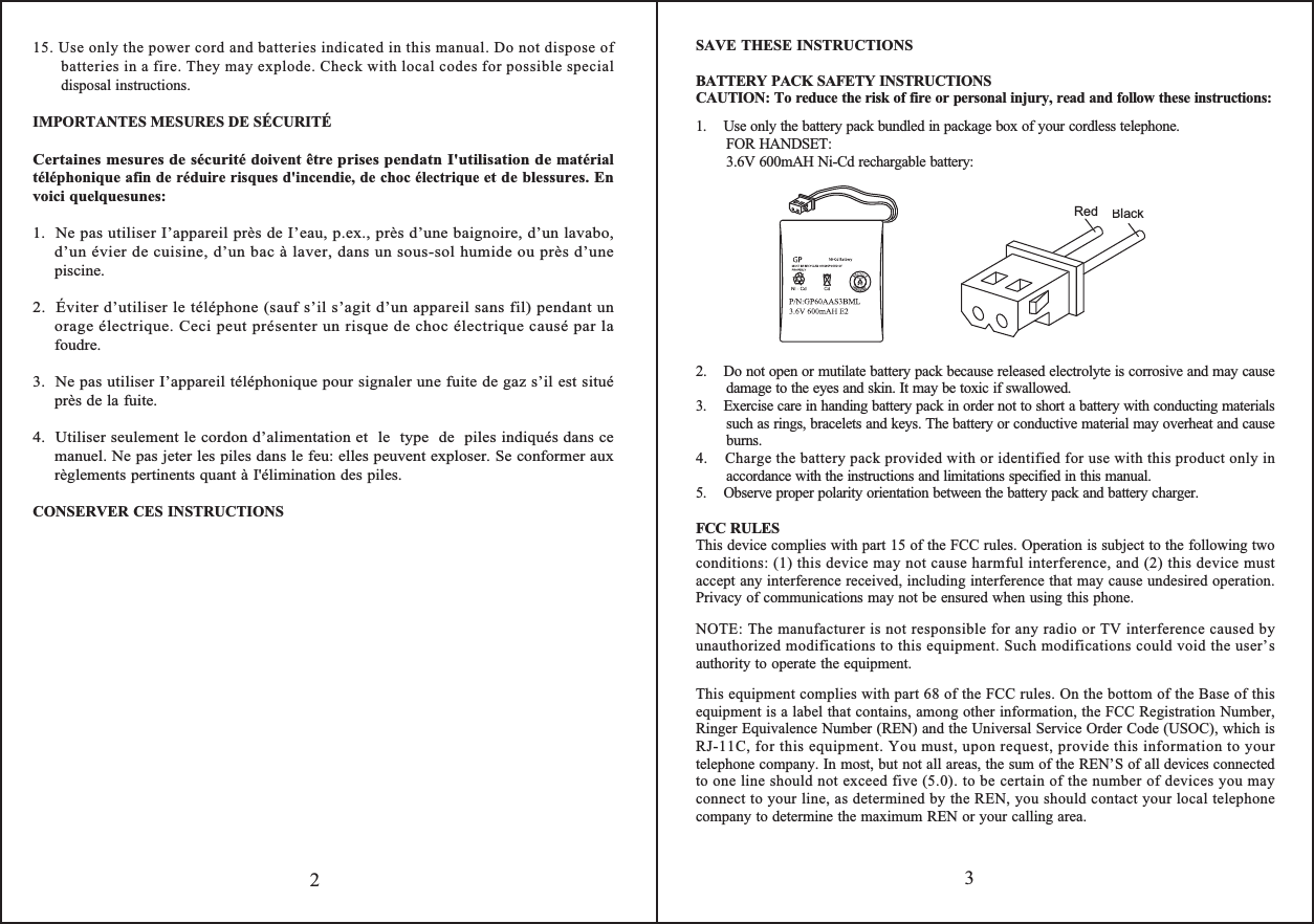 3215. Use only the power cord and batteries indicated in this manual. Do not dispose of batteries in a fire. They may explode. Check with local codes for possible special disposal instructions.  IMPORTANTES MESURES DE SÉCURITÉ Certaines mesures de sécurité doivent être prises pendatn I&apos;utilisation de matérial téléphonique afin de réduire risques d&apos;incendie, de choc électrique et de blessures. En voici quelquesunes:1.  Ne pas utiliser I’appareil près de I’eau, p.ex., près d’une baignoire, d’un lavabo, d’un évier de cuisine, d’un bac à laver, dans un sous-sol humide ou près d’une piscine.2.  Éviter d’utiliser le téléphone (sauf s’il s’agit d’un appareil sans fil) pendant un orage électrique. Ceci peut présenter un risque de choc électrique causé par la foudre.3.  Ne pas utiliser I’appareil téléphonique pour signaler une fuite de gaz s’il est situé  près de la fuite.4.  Utiliser seulement le cordon d’alimentation et  le  type  de  piles indiqués dans ce manuel. Ne pas jeter les piles dans le feu: elles peuvent exploser. Se conformer aux règlements pertinents quant à I&apos;élimination des piles.CONSERVER CES INSTRUCTIONSSAVE THESE INSTRUCTIONSBATTERY PACK SAFETY INSTRUCTIONSCAUTION: To reduce the risk of fire or personal injury, read and follow these instructions:1.    Use only the battery pack bundled in package box of your cordless telephone.FOR HANDSET:3.6V 600mAH Ni-Cd rechargable battery:2.    Do not open or mutilate battery pack because released electrolyte is corrosive and may cause damage to the eyes and skin. It may be toxic if swallowed.3.    Exercise care in handing battery pack in order not to short a battery with conducting materials such as rings, bracelets and keys. The battery or conductive material may overheat and cause burns.4.    Charge the battery pack provided with or identified for use with this product only in accordance with the instructions and limitations specified in this manual.5.    Observe proper polarity orientation between the battery pack and battery charger.FCC RULESThis device complies with part 15 of the FCC rules. Operation is subject to the following two conditions: (1) this device may not cause harmful interference, and (2) this device must accept any interference received, including interference that may cause undesired operation. Privacy of communications may not be ensured when using this phone.NOTE: The manufacturer is not responsible for any radio or TV interference caused by unauthorized modifications to this equipment. Such modifications could void the user’s authority to operate the equipment.This equipment complies with part 68 of the FCC rules. On the bottom of the Base of this equipment is a label that contains, among other information, the FCC Registration Number, Ringer Equivalence Number (REN) and the Universal Service Order Code (USOC), which is RJ-11C, for this equipment. You must, upon request, provide this information to your telephone company. In most, but not all areas, the sum of the REN’S of all devices connected to one line should not exceed five (5.0). to be certain of the number of devices you may connect to your line, as determined by the REN, you should contact your local telephone company to determine the maximum REN or your calling area.RedBlack