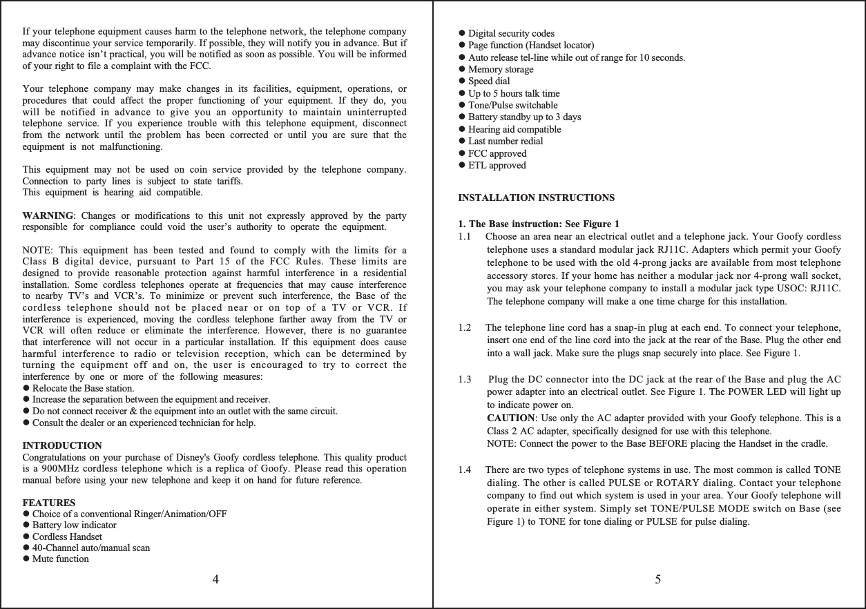 If your telephone equipment causes harm to the telephone network, the telephone company may discontinue your service temporarily. If possible, they will notify you in advance. But if advance notice isn’t practical, you will be notified as soon as possible. You will be informed of your right to file a complaint with the FCC.Your telephone company may make changes in its facilities, equipment, operations, or procedures that could affect the proper functioning of your equipment. If they do, you will be notified in advance to give you an opportunity to maintain uninterrupted telephone service. If you experience trouble with this telephone equipment, disconnect from the network until the problem has been corrected or until you are sure that the equipment is not malfunctioning.This equipment may not be used on coin service provided by the telephone company. Connection to party lines is subject to state tariffs.This equipment is hearing aid compatible.WARNING: Changes or modifications to this unit not expressly approved by the party responsible for compliance could void the user’s authority to operate the equipment. NOTE: This equipment has been tested and found to comply with the limits for a Class B digital device, pursuant to Part 15 of the FCC Rules. These limits are designed to provide reasonable protection against harmful interference in a residential installation. Some cordless telephones operate at frequencies that may cause interference to nearby TV’s and VCR’s. To minimize or prevent such interference, the Base of the cordless telephone should not be placed near or on top of a TV or VCR. If interference is experienced, moving the cordless telephone farther away from the TV or VCR will often reduce or eliminate the interference. However, there is no guarantee that interference will not occur in a particular installation. If this equipment does cause harmful interference to radio or television reception, which can be determined by turning the equipment off and on, the user is encouraged to try to correct the interference by one or more of the following measures: Relocate the Base station. Increase the separation between the equipment and receiver. Do not connect receiver &amp; the equipment into an outlet with the same circuit. Consult the dealer or an experienced technician for help.INTRODUCTIONCongratulations on your purchase of Disney&apos;s Goofy cordless telephone. This quality product is a 900MHz cordless telephone which is a replica of Goofy. Please read this operation manual before using your new telephone and keep it on hand for future reference.FEATURES Choice of a conventional Ringer/Animation/OFF Battery low indicator Cordless Handset 40-Channel auto/manual scan Mute functionINSTALLATION INSTRUCTIONS1. The Base instruction: See Figure 11.1    Choose an area near an electrical outlet and a telephone jack. Your Goofy cordless telephone uses a standard modular jack RJ11C. Adapters which permit your Goofy  telephone to be used with the old 4-prong jacks are available from most telephone accessory stores. If your home has neither a modular jack nor 4-prong wall socket, you may ask your telephone company to install a modular jack type USOC: RJ11C. The telephone company will make a one time charge for this installation.1.2    The telephone line cord has a snap-in plug at each end. To connect your telephone, insert one end of the line cord into the jack at the rear of the Base. Plug the other end into a wall jack. Make sure the plugs snap securely into place. See Figure 1.1.3     Plug the DC connector into the DC jack at the rear of the Base and plug the AC power adapter into an electrical outlet. See Figure 1. The POWER LED will light up to indicate power on.CAUTION: Use only the AC adapter provided with your Goofy telephone. This is a Class 2 AC adapter, specifically designed for use with this telephone.NOTE: Connect the power to the Base BEFORE placing the Handset in the cradle.1.4    There are two types of telephone systems in use. The most common is called TONE dialing. The other is called PULSE or ROTARY dialing. Contact your telephone company to find out which system is used in your area. Your Goofy telephone will operate in either system. Simply set TONE/PULSE MODE switch on Base (see Figure 1) to TONE for tone dialing or PULSE for pulse dialing.54 Digital security codes Page function (Handset locator) Auto release tel-line while out of range for 10 seconds. Memory storage Speed dial Up to 5 hours talk time Tone/Pulse switchable Battery standby up to 3 days Hearing aid compatible Last number redial FCC approved ETL approved