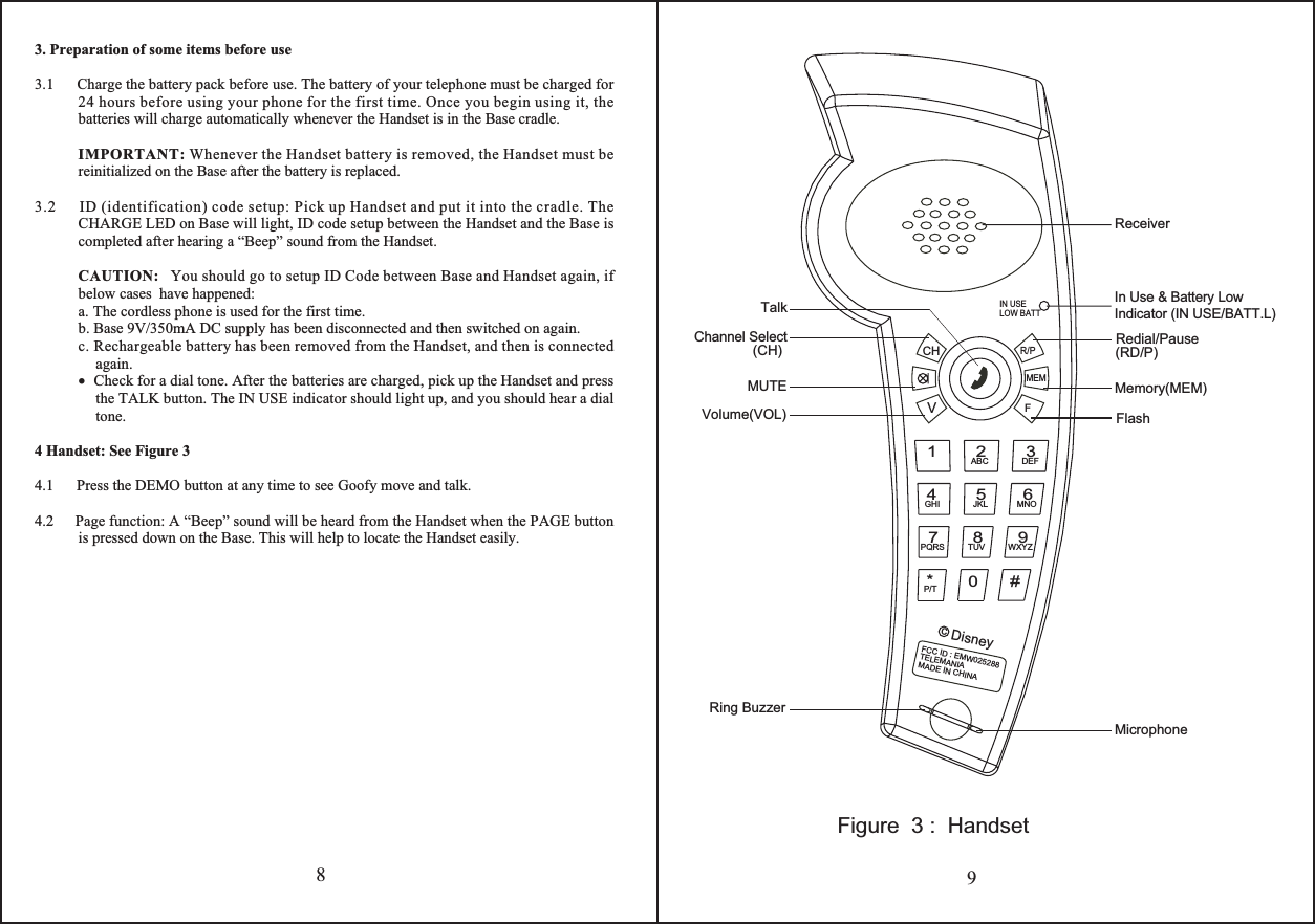 89Figure  3 :  Handset3. Preparation of some items before use3.1      Charge the battery pack before use. The battery of your telephone must be charged for     24 hours before using your phone for the first time. Once you begin using it, the batteries will charge automatically whenever the Handset is in the Base cradle.   IMPORTANT: Whenever the Handset battery is removed, the Handset must be   reinitialized on the Base after the battery is replaced.3.2      ID (identification) code setup: Pick up Handset and put it into the cradle. The CHARGE LED on Base will light, ID code setup between the Handset and the Base is completed after hearing a “Beep” sound from the Handset.CAUTION:   You should go to setup ID Code between Base and Handset again, if below cases  have happened:a. The cordless phone is used for the first time.b. Base 9V/350mA DC supply has been disconnected and then switched on again.c. Rechargeable battery has been removed from the Handset, and then is connected again.•  Check for a dial tone. After the batteries are charged, pick up the Handset and press the TALK button. The IN USE indicator should light up, and you should hear a dial tone.4 Handset: See Figure 34.1      Press the DEMO button at any time to see Goofy move and talk.4.2     Page function: A “Beep” sound will be heard from the Handset when the PAGE button is pressed down on the Base. This will help to locate the Handset easily.Volume(VOL)Ring Buzzer(CH) (RD/P)Redial/PauseMemory(MEM)MicrophoneFlashMUTETalkReceiverDisneyFCC ID : EMW025288TELEMANIAMADE IN CHINAc0*P/T#645JKLGHIPQRS TUV87MNOWXYZ9ABC21DEF3R/PCHVFMEMIN USELOW BATTChannel SelectIn Use &amp; Battery LowIndicator (IN USE/BATT.L)