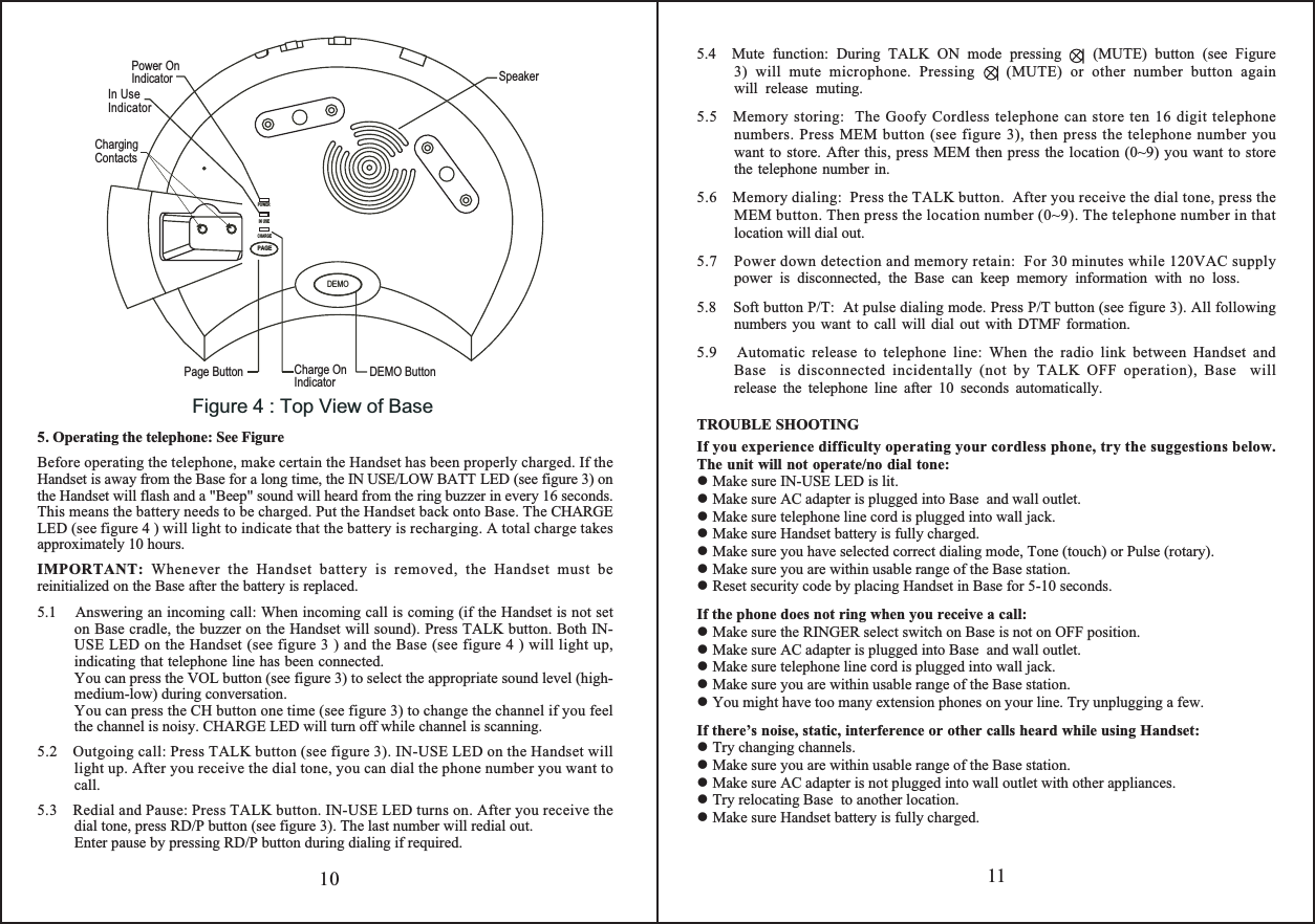 5.4  Mute function: During TALK ON mode pressing    (MUTE) button (see Figure 3) will mute microphone. Pressing    (MUTE) or other number button again will release muting.5.5   Memory storing:  The Goofy Cordless telephone can store ten 16 digit telephone numbers. Press MEM button (see figure 3), then press the telephone number you want to store. After this, press MEM then press the location (0~9) you want to store the telephone number in.5.6    Memory dialing:  Press the TALK button.  After you receive the dial tone, press the MEM button. Then press the location number (0~9). The telephone number in that location will dial out.5.7    Power down detection and memory retain:  For 30 minutes while 120VAC supply power is disconnected, the Base can keep memory information with no loss.5.8    Soft button P/T:  At pulse dialing mode. Press P/T button (see figure 3). All following numbers you want to call will dial out with DTMF formation.5.9   Automatic release to telephone line: When the radio link between Handset and Base  is disconnected incidentally (not by TALK OFF operation), Base  will release the telephone line after 10 seconds automatically.TROUBLE SHOOTINGIf you experience difficulty operating your cordless phone, try the suggestions below. The unit will not operate/no dial tone: Make sure IN-USE LED is lit. Make sure AC adapter is plugged into Base  and wall outlet. Make sure telephone line cord is plugged into wall jack. Make sure Handset battery is fully charged. Make sure you have selected correct dialing mode, Tone (touch) or Pulse (rotary). Make sure you are within usable range of the Base station. Reset security code by placing Handset in Base for 5-10 seconds.If the phone does not ring when you receive a call: Make sure the RINGER select switch on Base is not on OFF position. Make sure AC adapter is plugged into Base  and wall outlet. Make sure telephone line cord is plugged into wall jack. Make sure you are within usable range of the Base station. You might have too many extension phones on your line. Try unplugging a few.If there’s noise, static, interference or other calls heard while using Handset: Try changing channels. Make sure you are within usable range of the Base station. Make sure AC adapter is not plugged into wall outlet with other appliances. Try relocating Base  to another location. Make sure Handset battery is fully charged.115. Operating the telephone: See Figure   Before operating the telephone, make certain the Handset has been properly charged. If the Handset is away from the Base for a long time, the IN USE/LOW BATT LED (see figure 3) on the Handset will flash and a &quot;Beep&quot; sound will heard from the ring buzzer in every 16 seconds. This means the battery needs to be charged. Put the Handset back onto Base. The CHARGE LED (see figure 4 ) will light to indicate that the battery is recharging. A total charge takes approximately 10 hours.   IMPORTANT: Whenever the Handset battery is removed, the Handset must be reinitialized on the Base after the battery is replaced.5.1    Answering an incoming call: When incoming call is coming (if the Handset is not set on Base cradle, the buzzer on the Handset will sound). Press TALK button. Both IN-USE LED on the Handset (see figure 3 ) and the Base (see figure 4 ) will light up, indicating that telephone line has been connected.  You can press the VOL button (see figure 3) to select the appropriate sound level (high-medium-low) during conversation.You can press the CH button one time (see figure 3) to change the channel if you feel the channel is noisy. CHARGE LED will turn off while channel is scanning. 5.2    Outgoing call: Press TALK button (see figure 3). IN-USE LED on the Handset will light up. After you receive the dial tone, you can dial the phone number you want to call.5.3    Redial and Pause: Press TALK button. IN-USE LED turns on. After you receive the dial tone, press RD/P button (see figure 3). The last number will redial out.  Enter pause by pressing RD/P button during dialing if required.10Figure 4 : Top View of BaseDEMOCHARGEIN USEPOWER PAGEDEMO ButtonCharge OnIndicatorPage ButtonSpeakerIn UseIndicator Power OnIndicatorChargingContacts