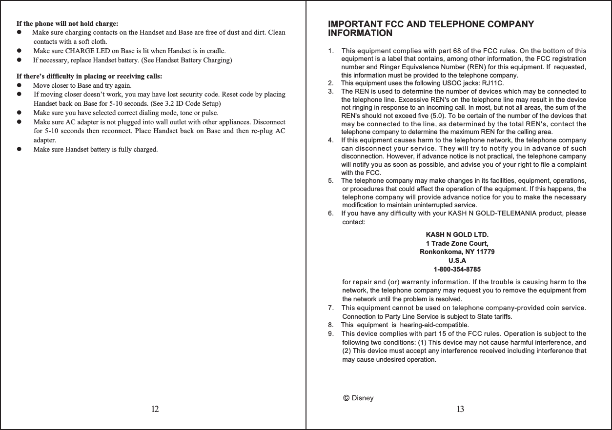 12 13If the phone will not hold charge:     Make sure charging contacts on the Handset and Base are free of dust and dirt. Clean contacts with a soft cloth.      Make sure CHARGE LED on Base is lit when Handset is in cradle.      If necessary, replace Handset battery. (See Handset Battery Charging)If there’s difficulty in placing or receiving calls:      Move closer to Base and try again.   If moving closer doesn’t work, you may have lost security code. Reset code by placing Handset back on Base for 5-10 seconds. (See 3.2 ID Code Setup)      Make sure you have selected correct dialing mode, tone or pulse.      Make sure AC adapter is not plugged into wall outlet with other appliances. Disconnect for 5-10 seconds then reconnect. Place Handset back on Base and then re-plug AC adapter.      Make sure Handset battery is fully charged.IMPORTANT FCC AND TELEPHONE COMPANY INFORMATION1.    This equipment complies with part 68 of the FCC rules. On the bottom of this equipment is a label that contains, among other information, the FCC registration  number and Ringer Equivalence Number (REN) for this equipment. If  requested,  this information must be provided to the telephone company.2.    This equipment uses the following USOC jacks: RJ11C.3.    The REN is used to determine the number of devices which may be connected to  the telephone line. Excessive REN&apos;s on the telephone line may result in the device not ringing in response to an incoming call. In most, but not all areas, the sum of the REN&apos;s should not exceed five (5.0). To be certain of the number of the devices that may be connected to the line, as determined by the total REN&apos;s, contact the telephone company to determine the maximum REN for the calling area.4.    If this equipment causes harm to the telephone network, the telephone company can disconnect your service. They will try to notify you in advance of such disconnection. However, if advance notice is not practical, the telephone campany will notify you as soon as possible, and advise you of your right to file a complaint with the FCC.5.    The telephone company may make changes in its facilities, equipment, operations, or procedures that could affect the operation of the equipment. If this happens, the telephone company will provide advance notice for you to make the necessary modification to maintain uninterrupted service.6.    If you have any difficulty with your KASH N GOLD-TELEMANIA product, please contact:KASH N GOLD LTD.1 Trade Zone Court,Ronkonkoma, NY 11779U.S.A1-800-354-8785for repair and (or) warranty information. If the trouble is causing harm to the network, the telephone company may request you to remove the equipment from the network until the problem is resolved.7.    This equipment cannot be used on telephone company-provided coin service. Connection to Party Line Service is subject to State tariffs.8.    This  equipment  is  hearing-aid-compatible.9.    This device complies with part 15 of the FCC rules. Operation is subject to the following two conditions: (1) This device may not cause harmful interference, and (2) This device must accept any interference received including interference that may cause undesired operation.