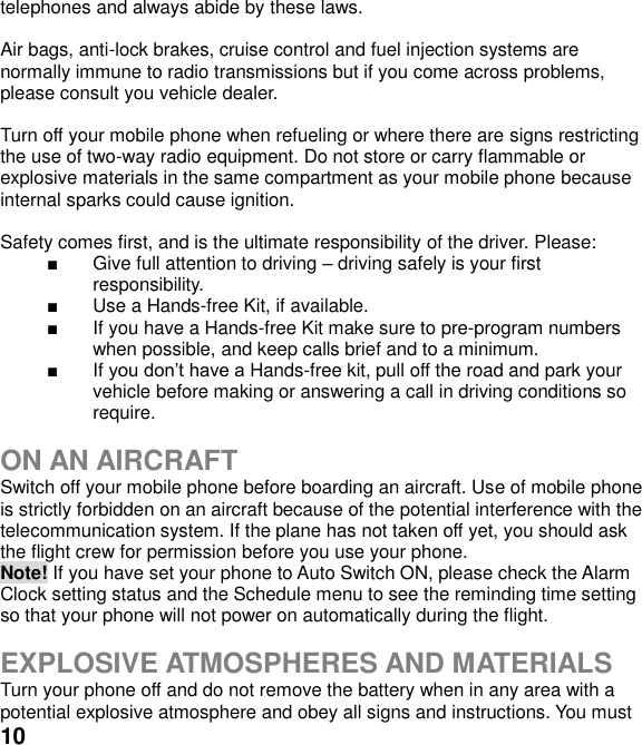  10 telephones and always abide by these laws.  Air bags, anti-lock brakes, cruise control and fuel injection systems are normally immune to radio transmissions but if you come across problems, please consult you vehicle dealer.    Turn off your mobile phone when refueling or where there are signs restricting the use of two-way radio equipment. Do not store or carry flammable or explosive materials in the same compartment as your mobile phone because internal sparks could cause ignition.    Safety comes first, and is the ultimate responsibility of the driver. Please:   Give full attention to driving  driving safely is your first responsibility.   Use a Hands-free Kit, if available.   If you have a Hands-free Kit make sure to pre-program numbers when possible, and keep calls brief and to a minimum.  If Hands-free kit, pull off the road and park your vehicle before making or answering a call in driving conditions so require.  ON AN AIRCRAFT Switch off your mobile phone before boarding an aircraft. Use of mobile phone is strictly forbidden on an aircraft because of the potential interference with the telecommunication system. If the plane has not taken off yet, you should ask the flight crew for permission before you use your phone.   Note! If you have set your phone to Auto Switch ON, please check the Alarm Clock setting status and the Schedule menu to see the reminding time setting so that your phone will not power on automatically during the flight.  EXPLOSIVE ATMOSPHERES AND MATERIALS Turn your phone off and do not remove the battery when in any area with a potential explosive atmosphere and obey all signs and instructions. You must 