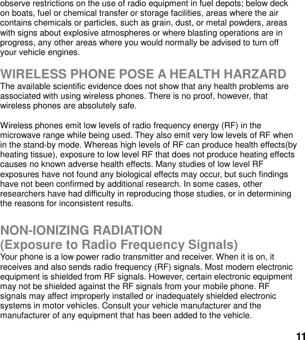  11 observe restrictions on the use of radio equipment in fuel depots; below deck on boats, fuel or chemical transfer or storage facilities, areas where the air contains chemicals or particles, such as grain, dust, or metal powders, areas with signs about explosive atmospheres or where blasting operations are in progress, any other areas where you would normally be advised to turn off your vehicle engines.  WIRELESS PHONE POSE A HEALTH HARZARD The available scientific evidence does not show that any health problems are associated with using wireless phones. There is no proof, however, that wireless phones are absolutely safe.  Wireless phones emit low levels of radio frequency energy (RF) in the microwave range while being used. They also emit very low levels of RF when in the stand-by mode. Whereas high levels of RF can produce health effects(by heating tissue), exposure to low level RF that does not produce heating effects causes no known adverse health effects. Many studies of low level RF exposures have not found any biological effects may occur, but such findings have not been confirmed by additional research. In some cases, other researchers have had difficulty in reproducing those studies, or in determining the reasons for inconsistent results.  NON-IONIZING RADIATION (Exposure to Radio Frequency Signals) Your phone is a low power radio transmitter and receiver. When it is on, it receives and also sends radio frequency (RF) signals. Most modern electronic equipment is shielded from RF signals. However, certain electronic equipment may not be shielded against the RF signals from your mobile phone. RF signals may affect improperly installed or inadequately shielded electronic systems in motor vehicles. Consult your vehicle manufacturer and the manufacturer of any equipment that has been added to the vehicle.  
