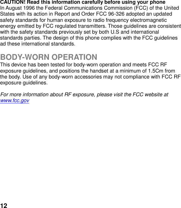  12 CAUTION! Read this information carefully before using your phone In August 1996 the Federal Communications Commission (FCC) of the United States with its action in Report and Order FCC 96-326 adopted an updated safety standards for human exposure to radio frequency electromagnetic energy emitted by FCC regulated transmitters. Those guidelines are consistent with the safety standards previously set by both U.S and international standards parties. The design of this phone complies with the FCC guidelines ad these international standards.  BODY-WORN OPERATION This device has been tested for body-worn operation and meets FCC RF exposure guidelines, and positions the handset at a minimum of 1.5Cm from the body. Use of any body-worn accessories may not compliance with FCC RF exposure guidelines.  For more information about RF exposure, please visit the FCC website at www.fcc.gov 