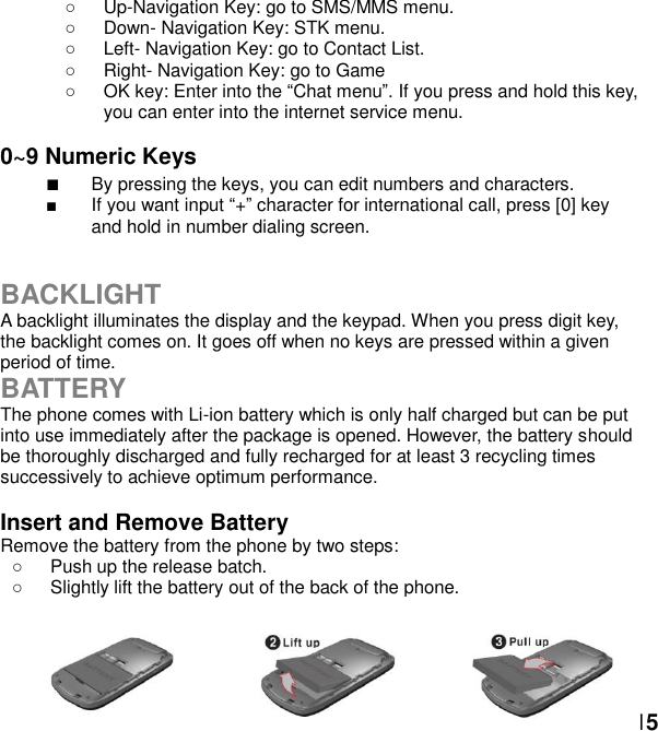  15  Up-Navigation Key: go to SMS/MMS menu.     Down- Navigation Key: STK menu.     Left- Navigation Key: go to Contact List.   Right- Navigation Key: go to Game   OK key: Enter into the Chat menu. If you press and hold this key, you can enter into the internet service menu.  0~9 Numeric Keys                  By pressing the keys, you can edit numbers and characters.     If you want input + character for international call, press [0] key and hold in number dialing screen.   BACKLIGHT A backlight illuminates the display and the keypad. When you press digit key, the backlight comes on. It goes off when no keys are pressed within a given period of time. BATTERY The phone comes with Li-ion battery which is only half charged but can be put into use immediately after the package is opened. However, the battery should be thoroughly discharged and fully recharged for at least 3 recycling times successively to achieve optimum performance.  Insert and Remove Battery Remove the battery from the phone by two steps:   Push up the release batch.     Slightly lift the battery out of the back of the phone.        
