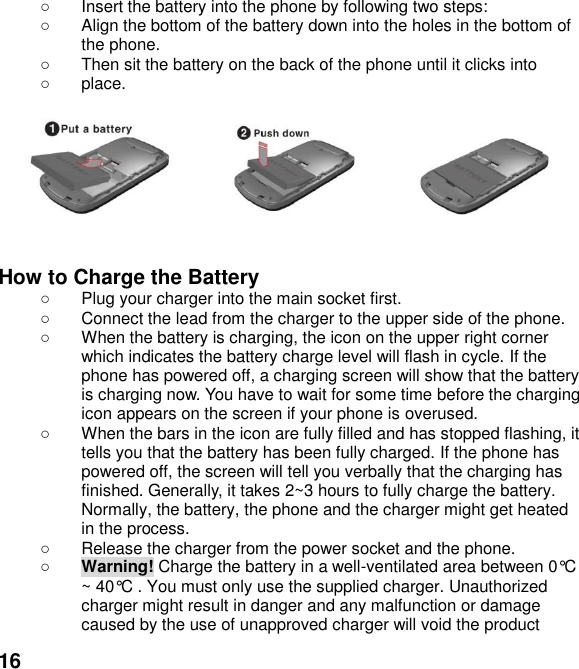  16   Insert the battery into the phone by following two steps:   Align the bottom of the battery down into the holes in the bottom of the phone.   Then sit the battery on the back of the phone until it clicks into     place.          How to Charge the Battery   Plug your charger into the main socket first.   Connect the lead from the charger to the upper side of the phone.   When the battery is charging, the icon on the upper right corner which indicates the battery charge level will flash in cycle. If the phone has powered off, a charging screen will show that the battery is charging now. You have to wait for some time before the charging icon appears on the screen if your phone is overused.   When the bars in the icon are fully filled and has stopped flashing, it tells you that the battery has been fully charged. If the phone has powered off, the screen will tell you verbally that the charging has finished. Generally, it takes 2~3 hours to fully charge the battery. Normally, the battery, the phone and the charger might get heated in the process.     Release the charger from the power socket and the phone.  Warning! Charge the battery in a well-ventilated area between 0&deg;C ~ 40&deg;C . You must only use the supplied charger. Unauthorized charger might result in danger and any malfunction or damage caused by the use of unapproved charger will void the product 