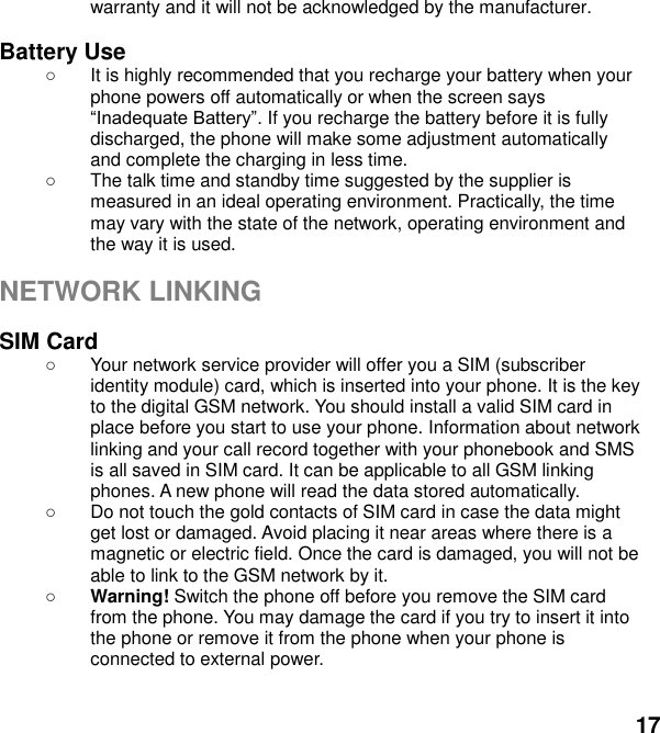  17 warranty and it will not be acknowledged by the manufacturer.  Battery Use  It is highly recommended that you recharge your battery when your phone powers off automatically or when the screen says . If you recharge the battery before it is fully discharged, the phone will make some adjustment automatically and complete the charging in less time.     The talk time and standby time suggested by the supplier is measured in an ideal operating environment. Practically, the time may vary with the state of the network, operating environment and the way it is used.  NETWORK LINKING  SIM Card   Your network service provider will offer you a SIM (subscriber identity module) card, which is inserted into your phone. It is the key to the digital GSM network. You should install a valid SIM card in place before you start to use your phone. Information about network linking and your call record together with your phonebook and SMS is all saved in SIM card. It can be applicable to all GSM linking phones. A new phone will read the data stored automatically.     Do not touch the gold contacts of SIM card in case the data might get lost or damaged. Avoid placing it near areas where there is a magnetic or electric field. Once the card is damaged, you will not be able to link to the GSM network by it.    Warning! Switch the phone off before you remove the SIM card from the phone. You may damage the card if you try to insert it into the phone or remove it from the phone when your phone is connected to external power.    