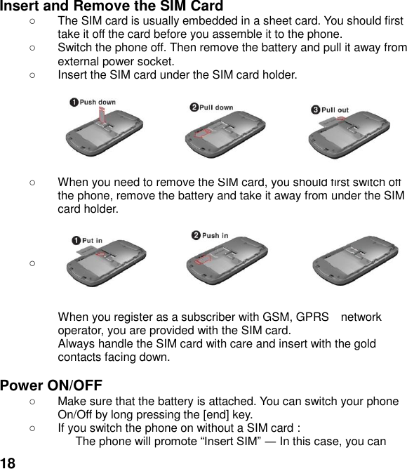  18 Insert and Remove the SIM Card   The SIM card is usually embedded in a sheet card. You should first take it off the card before you assemble it to the phone.   Switch the phone off. Then remove the battery and pull it away from external power socket.   Insert the SIM card under the SIM card holder.          When you need to remove the SIM card, you should first switch off the phone, remove the battery and take it away from under the SIM card holder.     ! Note: About the SIM card The SIM card is a computer chip containing information about your subscription, security, phonebook etc.  When you register as a subscriber with GSM, GPRS    network operator, you are provided with the SIM card. Always handle the SIM card with care and insert with the gold contacts facing down.  Power ON/OFF     Make sure that the battery is attached. You can switch your phone On/Off by long pressing the [end] key.   If you switch the phone on without a SIM card : The phone will  In this case, you can 