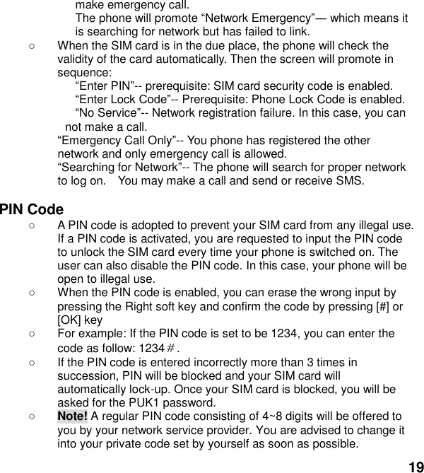  19 make emergency call. The phone will promote Network Emergency which means it is searching for network but has failed to link.   When the SIM card is in the due place, the phone will check the validity of the card automatically. Then the screen will promote in sequence: Enter PIN-- prerequisite: SIM card security code is enabled.   Enter Lock -- Prerequisite: Phone Lock Code is enabled. No Service-- Network registration failure. In this case, you can not make a call. Emergency Call Only-- You phone has registered the other network and only emergency call is allowed.   Searching for Network-- The phone will search for proper network to log on.    You may make a call and send or receive SMS.  PIN Code  A PIN code is adopted to prevent your SIM card from any illegal use. If a PIN code is activated, you are requested to input the PIN code to unlock the SIM card every time your phone is switched on. The user can also disable the PIN code. In this case, your phone will be open to illegal use.   When the PIN code is enabled, you can erase the wrong input by pressing the Right soft key and confirm the code by pressing [#] or [OK] key     For example: If the PIN code is set to be 1234, you can enter the code as follow: 1234＃.   If the PIN code is entered incorrectly more than 3 times in succession, PIN will be blocked and your SIM card will automatically lock-up. Once your SIM card is blocked, you will be asked for the PUK1 password.  Note! A regular PIN code consisting of 4~8 digits will be offered to you by your network service provider. You are advised to change it into your private code set by yourself as soon as possible. 