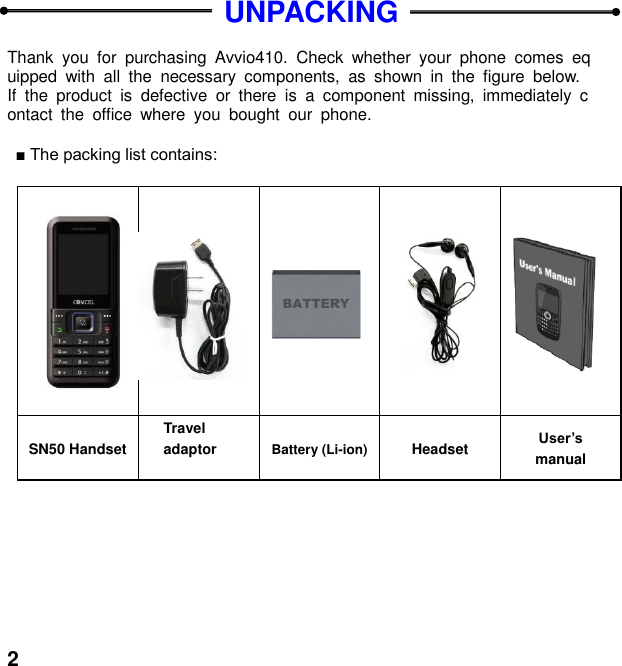  2   UNPACKING  Thank  you  for  purchasing  Avvio410.  Check  whether  your  phone  comes  equipped  with  all  the  necessary  components,  as  shown  in  the  figure  below. If  the  product  is  defective  or  there  is  a  component  missing,  immediately  contact  the  office  where  you  bought  our  phone.  :                          SN50 Handset Travel adaptor  Battery (Li-ion) Headset User&rsquo;s manual  