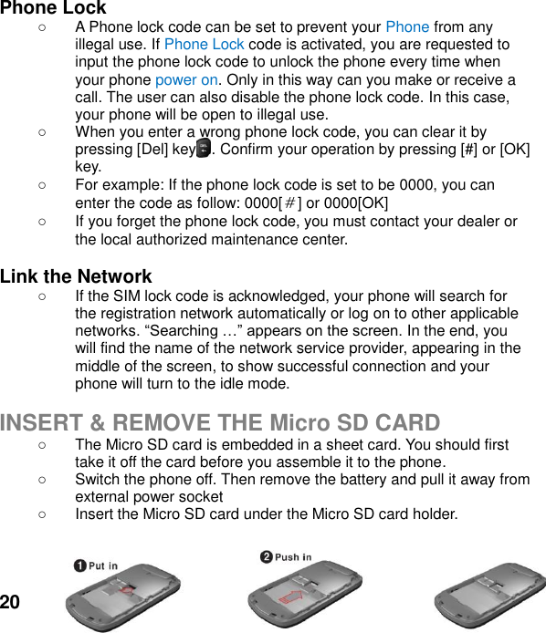  20 Phone Lock  A Phone lock code can be set to prevent your Phone from any illegal use. If Phone Lock code is activated, you are requested to input the phone lock code to unlock the phone every time when your phone power on. Only in this way can you make or receive a call. The user can also disable the phone lock code. In this case, your phone will be open to illegal use.     When you enter a wrong phone lock code, you can clear it by pressing [Del] key  . Confirm your operation by pressing [#] or [OK] key.   For example: If the phone lock code is set to be 0000, you can enter the code as follow: 0000[＃] or 0000[OK]  If you forget the phone lock code, you must contact your dealer or the local authorized maintenance center.    Link the Network   If the SIM lock code is acknowledged, your phone will search for the registration network automatically or log on to other applicable networks In the end, you will find the name of the network service provider, appearing in the middle of the screen, to show successful connection and your phone will turn to the idle mode.  INSERT &amp; REMOVE THE Micro SD CARD   The Micro SD card is embedded in a sheet card. You should first take it off the card before you assemble it to the phone.     Switch the phone off. Then remove the battery and pull it away from external power socket   Insert the Micro SD card under the Micro SD card holder.      