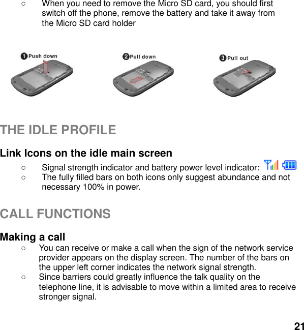  21    When you need to remove the Micro SD card, you should first   switch off the phone, remove the battery and take it away from   the Micro SD card holder          THE IDLE PROFILE  Link Icons on the idle main screen   Signal strength indicator and battery power level indicator:       The fully filled bars on both icons only suggest abundance and not necessary 100% in power.  CALL FUNCTIONS  Making a call   You can receive or make a call when the sign of the network service provider appears on the display screen. The number of the bars on the upper left corner indicates the network signal strength.   Since barriers could greatly influence the talk quality on the telephone line, it is advisable to move within a limited area to receive stronger signal.  