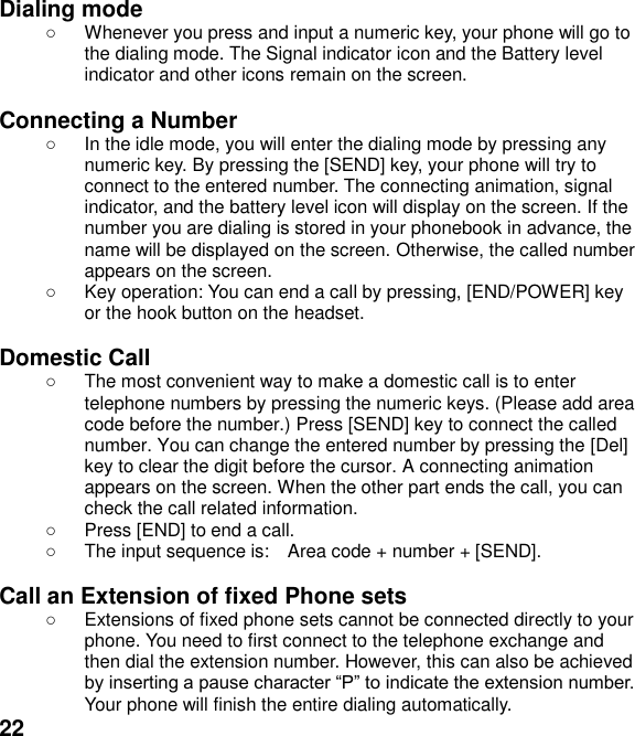  22 Dialing mode   Whenever you press and input a numeric key, your phone will go to the dialing mode. The Signal indicator icon and the Battery level indicator and other icons remain on the screen.    Connecting a Number   In the idle mode, you will enter the dialing mode by pressing any numeric key. By pressing the [SEND] key, your phone will try to connect to the entered number. The connecting animation, signal indicator, and the battery level icon will display on the screen. If the number you are dialing is stored in your phonebook in advance, the name will be displayed on the screen. Otherwise, the called number appears on the screen.     Key operation: You can end a call by pressing, [END/POWER] key or the hook button on the headset.  Domestic Call   The most convenient way to make a domestic call is to enter telephone numbers by pressing the numeric keys. (Please add area code before the number.) Press [SEND] key to connect the called number. You can change the entered number by pressing the [Del] key to clear the digit before the cursor. A connecting animation appears on the screen. When the other part ends the call, you can check the call related information.   Press [END] to end a call.     The input sequence is:    Area code + number + [SEND].  Call an Extension of fixed Phone sets   Extensions of fixed phone sets cannot be connected directly to your phone. You need to first connect to the telephone exchange and then dial the extension number. However, this can also be achieved  Your phone will finish the entire dialing automatically.   