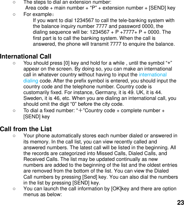  23   The steps to dial an extension number: Area code + main number + P + extension number + [SEND] key     For example： If you want to dial 1234567 to call the tele-banking system with the balance inquiry number 7777 and password 0000, the dialing sequence will be: 1234567 + P +7777+ P + 0000. The first part is to call the banking system. When the call is answered, the phone will transmit 7777 to enquire the balance.  International Call   You should press [0] key and hold for a while , appear on the screen. By doing so, you can make an international call in whatever country without having to input the international dialing code. After the prefix symbol is entered, you should input the country code and the telephone number. Country code is customarily fixed. For instance, Germany, it is 49. UK, it is 44. Sweden, it is 46, etc. When you are dialing an international call, you should omit    To dial a fixed number: ＋Country code + complete number + [SEND] key    Call from the List   Your phone automatically stores each number dialed or answered in its memory. In the call list, you can view recently called and answered numbers. The latest call will be listed in the beginning. All the records are categorized into Missed Calls, Dialed Calls, and Received Calls. The list may be updated continually as new numbers are added to the beginning of the list and the oldest entries are removed from the bottom of the list. You can view the Dialed Call numbers by pressing [Send] key. You can also dial the numbers in the list by pressing [SEND] key.   You can launch the call information by [OK]key and there are option menus as below: 