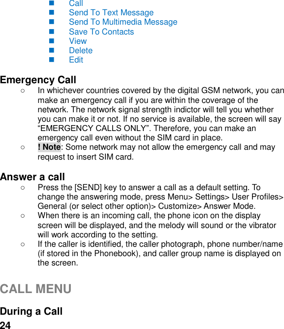  24   Call   Send To Text Message   Send To Multimedia Message   Save To Contacts   View   Delete   Edit  Emergency Call   In whichever countries covered by the digital GSM network, you can make an emergency call if you are within the coverage of the network. The network signal strength indictor will tell you whether you can make it or not. If no service is available, the screen will say  Therefore, you can make an emergency call even without the SIM card in place.    ! Note: Some network may not allow the emergency call and may request to insert SIM card.  Answer a call   Press the [SEND] key to answer a call as a default setting. To change the answering mode, press Menu> Settings> User Profiles> General (or select other option)> Customize> Answer Mode.   When there is an incoming call, the phone icon on the display screen will be displayed, and the melody will sound or the vibrator will work according to the setting.   If the caller is identified, the caller photograph, phone number/name (if stored in the Phonebook), and caller group name is displayed on the screen.  CALL MENU  During a Call 