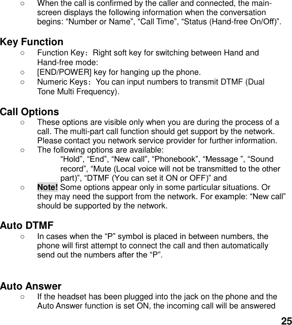  25   When the call is confirmed by the caller and connected, the main-screen displays the following information when the conversation begins: Number or NameCall TimeStatus (Hand-free On  Key Function   Function Key：Right soft key for switching between Hand and Hand-free mode:     [END/POWER] key for hanging up the phone.   Numeric Keys：You can input numbers to transmit DTMF (Dual Tone Multi Frequency).  Call Options   These options are visible only when you are during the process of a call. The multi-part call function should get support by the network. Please contact you network service provider for further information.   The following options are available: cr   Note! Some options appear only in some particular situations. Or they may need the support from the network. c should be supported by the network.  Auto DTMF  phone will first attempt to connect the call and then automatically P   Auto Answer   If the headset has been plugged into the jack on the phone and the Auto Answer function is set ON, the incoming call will be answered 