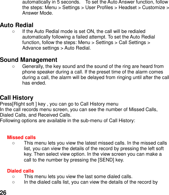  26 automatically in 5 seconds.  To set the Auto Answer function, follow the steps: Menu > Settings > User Profiles > Headset > Customize > Answer Mode.  Auto Redial   If the Auto Redial mode is set ON, the call will be redialed automatically following a failed attempt. To set the Auto Redial function, follow the steps: Menu > Settings > Call Settings > Advance settings > Auto Redial.  Sound Management   Generally, the key sound and the sound of the ring are heard from phone speaker during a call. If the preset time of the alarm comes during a call, the alarm will be delayed from ringing until after the call has ended.    Call History Press[Right soft ] key , you can go to Call History menu In the call records menu screen, you can see the number of Missed Calls, Dialed Calls, and Received Calls. Following options are available in the sub-menu of Call History:     Missed calls     This menu lets you view the latest missed calls. In the missed calls list, you can view the details of the record by pressing the left soft key. Then select view option. In the view screen you can make a call to the number by pressing the [SEND] key.  Dialed calls     This menu lets you view the last some dialed calls.     In the dialed calls list, you can view the details of the record by 