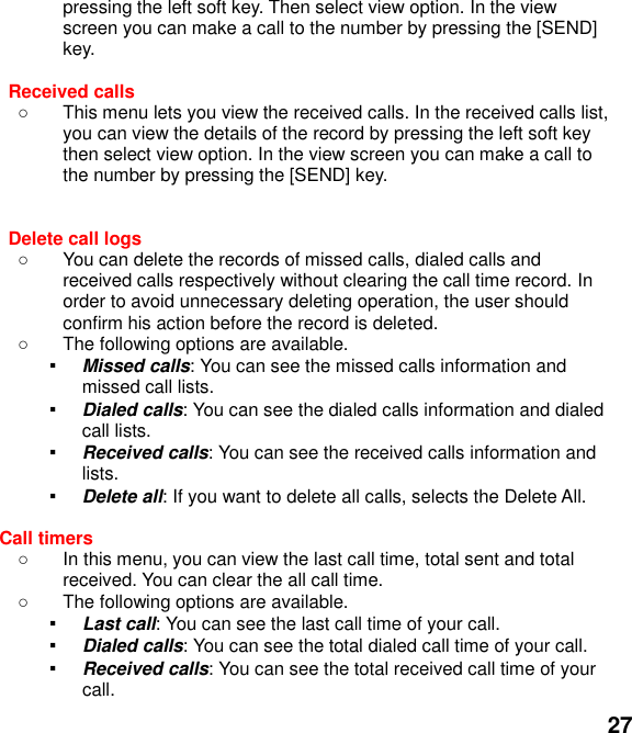  27 pressing the left soft key. Then select view option. In the view screen you can make a call to the number by pressing the [SEND] key.  Received calls     This menu lets you view the received calls. In the received calls list, you can view the details of the record by pressing the left soft key then select view option. In the view screen you can make a call to the number by pressing the [SEND] key.   Delete call logs     You can delete the records of missed calls, dialed calls and received calls respectively without clearing the call time record. In order to avoid unnecessary deleting operation, the user should confirm his action before the record is deleted.   The following options are available. ▪ Missed calls: You can see the missed calls information and missed call lists. ▪ Dialed calls: You can see the dialed calls information and dialed call lists.   ▪ Received calls: You can see the received calls information and lists. ▪ Delete all: If you want to delete all calls, selects the Delete All.  Call timers     In this menu, you can view the last call time, total sent and total received. You can clear the all call time.   The following options are available. ▪ Last call: You can see the last call time of your call. ▪ Dialed calls: You can see the total dialed call time of your call. ▪ Received calls: You can see the total received call time of your call. 