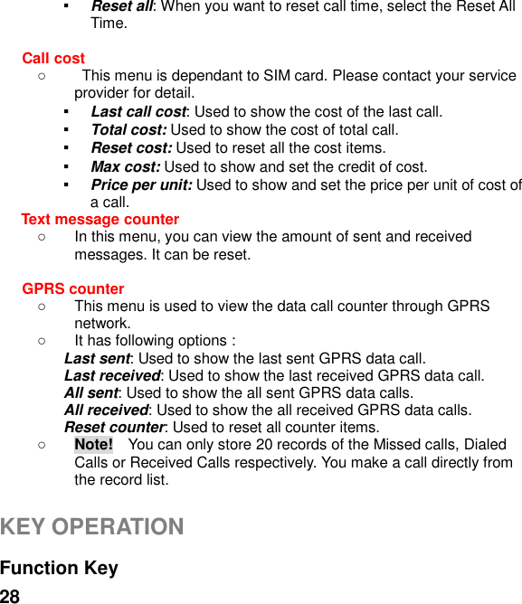  28 ▪ Reset all: When you want to reset call time, select the Reset All Time.  Call cost   This menu is dependant to SIM card. Please contact your service provider for detail. ▪ Last call cost: Used to show the cost of the last call. ▪ Total cost: Used to show the cost of total call. ▪ Reset cost: Used to reset all the cost items. ▪ Max cost: Used to show and set the credit of cost. ▪ Price per unit: Used to show and set the price per unit of cost of a call. Text message counter     In this menu, you can view the amount of sent and received messages. It can be reset.  GPRS counter     This menu is used to view the data call counter through GPRS network.   It has following options : Last sent: Used to show the last sent GPRS data call. Last received: Used to show the last received GPRS data call. All sent: Used to show the all sent GPRS data calls. All received: Used to show the all received GPRS data calls. Reset counter: Used to reset all counter items.  Note!  You can only store 20 records of the Missed calls, Dialed Calls or Received Calls respectively. You make a call directly from the record list.  KEY OPERATION  Function Key   