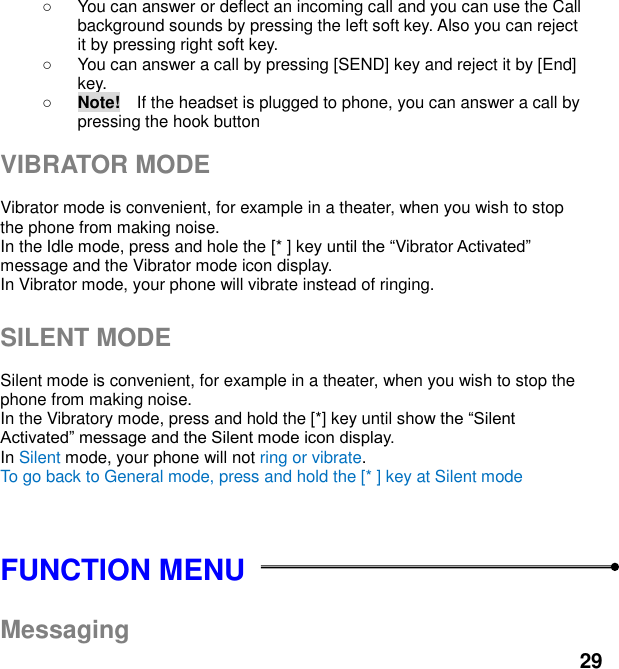  29   You can answer or deflect an incoming call and you can use the Call background sounds by pressing the left soft key. Also you can reject it by pressing right soft key.   You can answer a call by pressing [SEND] key and reject it by [End] key.    Note!    If the headset is plugged to phone, you can answer a call by pressing the hook button  VIBRATOR MODE  Vibrator mode is convenient, for example in a theater, when you wish to stop the phone from making noise.   In the Idle mode, press and hole the [* ] key Vibrator message and the Vibrator mode icon display.   In Vibrator mode, your phone will vibrate instead of ringing.  SILENT MODE  Silent mode is convenient, for example in a theater, when you wish to stop the phone from making noise.   In the Vibratory mode, press and hold the [*] key until show    In Silent mode, your phone will not ring or vibrate. To go back to General mode, press and hold the [* ] key at Silent mode   FUNCTION MENU    Messaging 