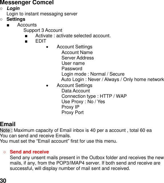  30  Messenger Comcel  Login Login to instant messaging server  Settings   Accounts Support 3 Account   Activate : activate selected account.   EDIT   Account Settings   Account Name     Server Address   User name     Password   Login mode : Normal / Secure Auto Login : Never / Always / Only home network   Account Settings Data Account Connection type : HTTP / WAP Use Proxy : No / Yes Proxy IP Proxy Port  Email Note : Maximum capacity of Email inbox is 40 per a account , total 60 ea You can send and receive Emails. You must set the Email account first for use this menu.   Send and receive   Send any unsent mails present in the Outbox folder and receives the new mails, if any, from the POP3/IMAP4 server. If both send and receive are successful, will display number of mail sent and received.    