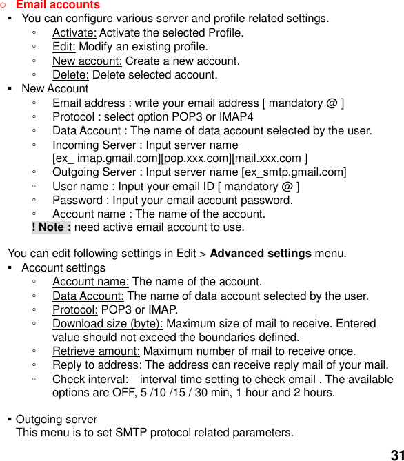  31  Email accounts ▪   You can configure various server and profile related settings. ◦ Activate: Activate the selected Profile. ◦ Edit: Modify an existing profile. ◦ New account: Create a new account. ◦ Delete: Delete selected account. ▪   New Account   ◦ Email address : write your email address [ mandatory @ ] ◦ Protocol : select option POP3 or IMAP4 ◦ Data Account : The name of data account selected by the user. ◦ Incoming Server : Input server name   [ex_ imap.gmail.com][pop.xxx.com][mail.xxx.com ] ◦ Outgoing Server : Input server name [ex_smtp.gmail.com] ◦ User name : Input your email ID [ mandatory @ ] ◦ Password : Input your email account password.   ◦ Account name : The name of the account.        ! Note : need active email account to use.  You can edit following settings in Edit > Advanced settings menu. ▪  Account settings ◦ Account name: The name of the account. ◦ Data Account: The name of data account selected by the user. ◦ Protocol: POP3 or IMAP. ◦ Download size (byte): Maximum size of mail to receive. Entered value should not exceed the boundaries defined. ◦ Retrieve amount: Maximum number of mail to receive once. ◦ Reply to address: The address can receive reply mail of your mail. ◦ Check interval:  interval time setting to check email . The available options are OFF, 5 /10 /15 / 30 min, 1 hour and 2 hours.  ▪ Outgoing server This menu is to set SMTP protocol related parameters. 