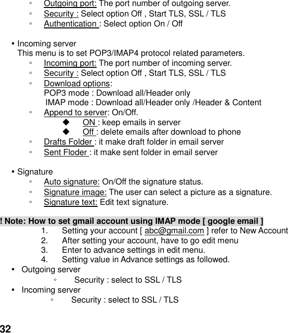  32 ◦ Outgoing port: The port number of outgoing server. ◦ Security : Select option Off , Start TLS, SSL / TLS ◦ Authentication : Select option On / Off  ▪ Incoming server This menu is to set POP3/IMAP4 protocol related parameters. ◦ Incoming port: The port number of incoming server. ◦ Security : Select option Off , Start TLS, SSL / TLS ◦ Download options:   POP3 mode : Download all/Header only IMAP mode : Download all/Header only /Header &amp; Content   ◦ Append to server: On/Off.   ON : keep emails in server   Off : delete emails after download to phone ◦ Drafts Folder : it make draft folder in email server ◦ Sent Floder : it make sent folder in email server  ▪ Signature ◦ Auto signature: On/Off the signature status. ◦ Signature image: The user can select a picture as a signature. ◦ Signature text: Edit text signature.  ! Note: How to set gmail account using IMAP mode [ google email ] 1.  Setting your account [ abc@gmail.com ] refer to New Account   2.  After setting your account, have to go edit menu 3.  Enter to advance settings in edit menu. 4.  Setting value in Advance settings as followed.   ▪   Outgoing server   ◦ Security : select to SSL / TLS   ▪   Incoming server   ◦ Security : select to SSL / TLS    