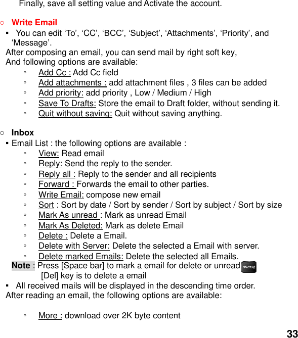  33 Finally, save all setting value and Activate the account.     Write Email ▪   You can edit , CCMessage After composing an email, you can send mail by right soft key, And following options are available: ◦ Add Cc : Add Cc field   ◦ Add attachments : add attachment files , 3 files can be added ◦ Add priority: add priority , Low / Medium / High ◦ Save To Drafts: Store the email to Draft folder, without sending it. ◦ Quit without saving: Quit without saving anything.   Inbox ▪ Email List : the following options are available : ◦ View: Read email   ◦ Reply: Send the reply to the sender. ◦ Reply all : Reply to the sender and all recipients ◦ Forward : Forwards the email to other parties. ◦ Write Email: compose new email ◦ Sort : Sort by date / Sort by sender / Sort by subject / Sort by size ◦ Mark As unread : Mark as unread Email ◦ Mark As Deleted: Mark as delete Email ◦ Delete : Delete a Email. ◦ Delete with Server: Delete the selected a Email with server. ◦ Delete marked Emails: Delete the selected all Emails. Note : Press [Space bar] to mark a email for delete or unread                [Del] key is to delete a email ▪   All received mails will be displayed in the descending time order.   After reading an email, the following options are available:  ◦ More : download over 2K byte content 