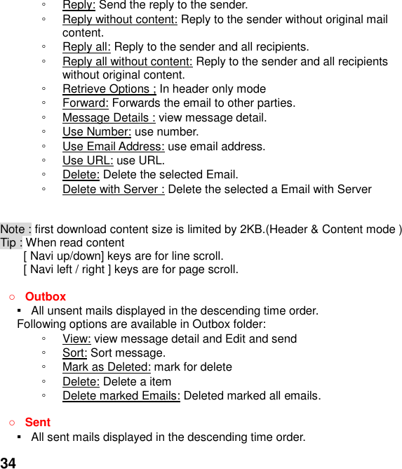  34 ◦ Reply: Send the reply to the sender. ◦ Reply without content: Reply to the sender without original mail content. ◦ Reply all: Reply to the sender and all recipients. ◦ Reply all without content: Reply to the sender and all recipients without original content. ◦ Retrieve Options ; In header only mode ◦ Forward: Forwards the email to other parties. ◦ Message Details : view message detail. ◦ Use Number: use number. ◦ Use Email Address: use email address. ◦ Use URL: use URL. ◦ Delete: Delete the selected Email. ◦ Delete with Server : Delete the selected a Email with Server   Note : first download content size is limited by 2KB.(Header &amp; Content mode ) Tip : When read content   [ Navi up/down] keys are for line scroll.   [ Navi left / right ] keys are for page scroll.                                     Outbox ▪   All unsent mails displayed in the descending time order.   Following options are available in Outbox folder: ◦ View: view message detail and Edit and send   ◦ Sort: Sort message. ◦ Mark as Deleted: mark for delete ◦ Delete: Delete a item ◦ Delete marked Emails: Deleted marked all emails.   Sent ▪   All sent mails displayed in the descending time order.   