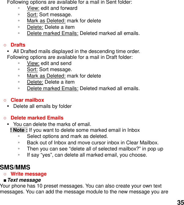  35 Following options are available for a mail in Sent folder: ◦ View: edit and forward ◦ Sort: Sort message. ◦ Mark as Deleted: mark for delete ◦ Delete: Delete a item ◦ Delete marked Emails: Deleted marked all emails.   Drafts ▪   All Drafted mails displayed in the descending time order.   Following options are available for a mail in Draft folder:   ◦ View: edit and send ◦ Sort: Sort message. ◦ Mark as Deleted: mark for delete ◦ Delete: Delete a item ◦ Delete marked Emails: Deleted marked all emails.   Clear mailbox ▪   Delete all emails by folder   Delete marked Emails ▪   You can delete the marks of email.         ! Note : If you want to delete some marked email in Inbox ◦ Select options and mark as deleted.   ◦ Back out of Inbox and move cursor inbox in Clear Mailbox. ◦ Then you can see delete all of selected mailbox? in pop up   ◦ If say yes, can delete all marked email, you choose.  SMS/MMS  Write message    Text message   Your phone has 10 preset messages. You can also create your own text messages. You can add the message module to the new message you are 