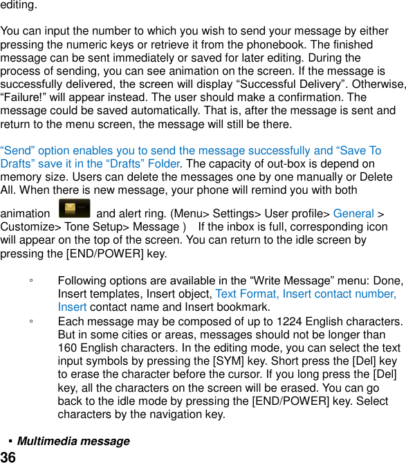  36 editing.  You can input the number to which you wish to send your message by either pressing the numeric keys or retrieve it from the phonebook. The finished message can be sent immediately or saved for later editing. During the process of sending, you can see animation on the screen. If the message is . Otherwise,  The user should make a confirmation. The message could be saved automatically. That is, after the message is sent and return to the menu screen, the message will still be there.  end option enables you to send the message successfully and Save To Draftsin the Drafts Folder. The capacity of out-box is depend on memory size. Users can delete the messages one by one manually or Delete All. When there is new message, your phone will remind you with both animation    and alert ring. (Menu> Settings> User profile> General > Customize> Tone Setup> Message )  If the inbox is full, corresponding icon will appear on the top of the screen. You can return to the idle screen by pressing the [END/POWER] key.  ◦  Done, Insert templates, Insert object, Text Format, Insert contact number, Insert contact name and Insert bookmark. ◦ Each message may be composed of up to 1224 English characters. But in some cities or areas, messages should not be longer than 160 English characters. In the editing mode, you can select the text input symbols by pressing the [SYM] key. Short press the [Del] key to erase the character before the cursor. If you long press the [Del] key, all the characters on the screen will be erased. You can go back to the idle mode by pressing the [END/POWER] key. Select characters by the navigation key.  ▪ Multimedia message 