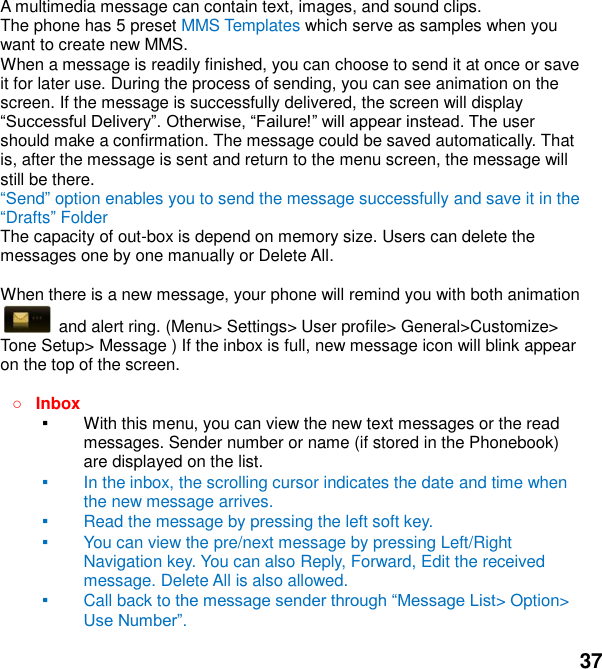  37 A multimedia message can contain text, images, and sound clips. The phone has 5 preset MMS Templates which serve as samples when you want to create new MMS. When a message is readily finished, you can choose to send it at once or save it for later use. During the process of sending, you can see animation on the screen. If the message is successfully delivered, the screen will display   user should make a confirmation. The message could be saved automatically. That is, after the message is sent and return to the menu screen, the message will still be there. end option enables you to send the message successfully and save it in the Drafts Folder The capacity of out-box is depend on memory size. Users can delete the messages one by one manually or Delete All.    When there is a new message, your phone will remind you with both animation   and alert ring. (Menu> Settings> User profile> General>Customize> Tone Setup> Message ) If the inbox is full, new message icon will blink appear on the top of the screen.   Inbox ▪ With this menu, you can view the new text messages or the read messages. Sender number or name (if stored in the Phonebook) are displayed on the list. ▪ In the inbox, the scrolling cursor indicates the date and time when the new message arrives.   ▪ Read the message by pressing the left soft key.   ▪ You can view the pre/next message by pressing Left/Right Navigation key. You can also Reply, Forward, Edit the received message. Delete All is also allowed. ▪ Call back to > Option>    