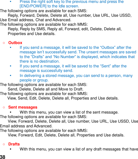  38 ▪ Press the right soft key to the previous menu and press the [END/POWER] to the Idle screen. The following options are available for each SMS: Reply, Forward, Delete, Delete all, Use number, Use URL, Use USSD, Use Email address, Chat and Advanced.   The following options are available for each MMS:     Reply, Reply by SMS, Reply all, Forward, edit, Delete, Delete all, Properties and Use details.   Outbox   ▪ If you send a message, it will be saved to the  after the message i send. The unsent messages are saved to the Drafts there is no destination. ▪ If you send a message, it will be saved to the Sent after the message is successfully send.   ▪ In delivering a stored message, you can send to a person, many people or group. The following options are available for each SMS: Send, Delete, Delete all and Move to Draft. The following options are available for each MMS: View, Send, Edit, Delete, Delete all, Properties and Use details.   Sent messages ▪ With this menu, you can view a list of the sent message.   The following options are available for each SMS: View, Forward, Delete, Delete all, Use number, Use URL, Use USSD, Use Email address and Advanced.   The following options are available for each MMS:         View, Forward, Edit, Delete, Delete all, Properties and Use details.   Drafts   ▪ With this menu, you can view a list of any draft messages that have 