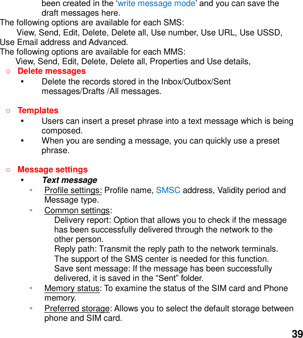  39 write message modeou can save the draft messages here. The following options are available for each SMS: View, Send, Edit, Delete, Delete all, Use number, Use URL, Use USSD, Use Email address and Advanced. The following options are available for each MMS: View, Send, Edit, Delete, Delete all, Properties and Use details,  Delete messages   ▪ Delete the records stored in the Inbox/Outbox/Sent messages/Drafts /All messages.     Templates   ▪ Users can insert a preset phrase into a text message which is being composed. ▪ When you are sending a message, you can quickly use a preset phrase.     Message settings   ▪ Text message ◦ Profile settings: Profile name, SMSC address, Validity period and Message type. ◦ Common settings: Delivery report: Option that allows you to check if the message has been successfully delivered through the network to the other person. Reply path: Transmit the reply path to the network terminals. The support of the SMS center is needed for this function. Save sent message: If the message has been successfully delivered, it is saved in the  ◦ Memory status: To examine the status of the SIM card and Phone memory.   ◦ Preferred storage: Allows you to select the default storage between phone and SIM card. 