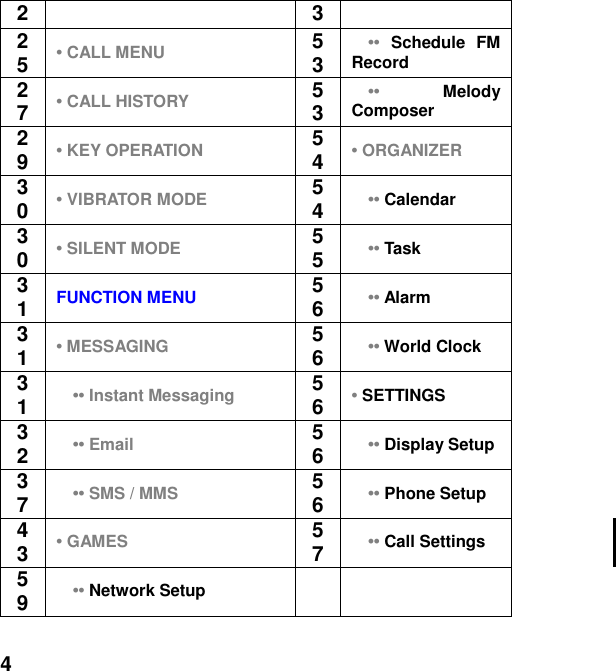  4 2 3 25 &bull; CALL MENU 53   &bull;&bull;  Schedule  FM Record 27 &bull; CALL HISTORY 53   &bull;&bull; Melody Composer 29 &bull; KEY OPERATION 54 &bull; ORGANIZER 30 &bull; VIBRATOR MODE 54   &bull;&bull; Calendar 30 &bull; SILENT MODE 55   &bull;&bull; Task 31 FUNCTION MENU  56   &bull;&bull; Alarm 31 &bull; MESSAGING 56   &bull;&bull; World Clock 31   &bull;&bull; Instant Messaging 56 &bull; SETTINGS 32   &bull;&bull; Email 56   &bull;&bull; Display Setup 37   &bull;&bull; SMS / MMS 56   &bull;&bull; Phone Setup 43 &bull; GAMES 57   &bull;&bull; Call Settings    59   &bull;&bull; Network Setup   