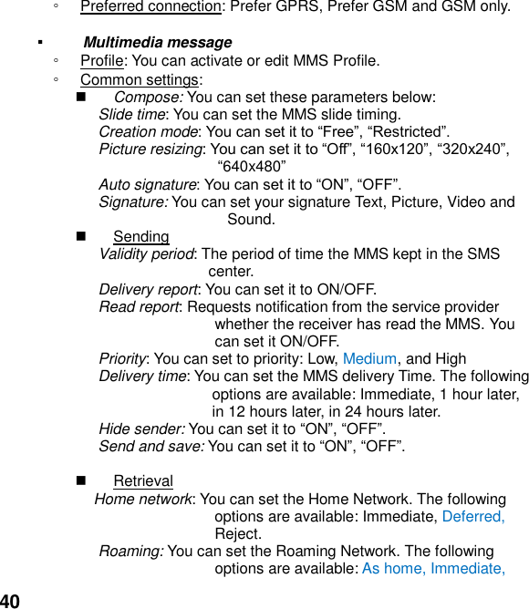  40 ◦ Preferred connection: Prefer GPRS, Prefer GSM and GSM only.  ▪   Multimedia message ◦ Profile: You can activate or edit MMS Profile. ◦ Common settings:  Compose: You can set these parameters below: Slide time: You can set the MMS slide timing. Creation mode Picture resizing: , 640x480 Auto signature Signature: You can set your signature Text, Picture, Video and               Sound.   Sending Validity period: The period of time the MMS kept in the SMS center. Delivery report: You can set it to ON/OFF. Read report: Requests notification from the service provider whether the receiver has read the MMS. You can set it ON/OFF. Priority: You can set to priority: Low, Medium, and High Delivery time: You can set the MMS delivery Time. The following options are available: Immediate, 1 hour later, in 12 hours later, in 24 hours later. Hide sender: You can set it to ON, OFF. Send and save: You can set it to ON, OFF.    Retrieval Home network: You can set the Home Network. The following options are available: Immediate, Deferred, Reject. Roaming: You can set the Roaming Network. The following options are available: As home, Immediate, 