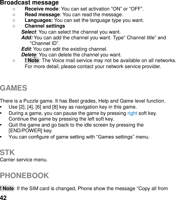  42 Broadcast message    Receive mode: You can set activation  or .  Read message: You can read the message.  Languages: You can set the language type you want.  Channel settings Select: You can select the channel you want. Add: You can add the channel you want. Type Channel t Edit: You can edit the existing channel. Delete: You can delete the channel you want.  ! Note: The Voice mail service may not be available on all networks. For more detail, please contact your network service provider.   GAMES  There is a Puzzle game. It has Best grades, Help and Game level function. ▪ Use [2], [4], [6] and [8] key as navigation key in this game. ▪ During a game, you can pause the game by pressing right soft key. Continue the game by pressing the left soft key. ▪ Quit the game and go back to the idle screen by pressing the [END/POWER] key. ▪   STK Carrier service menu.    PHONEBOOK    ! Note: If the SIM card is changed, Phone show the message Copy all from 