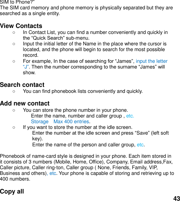  43 SIM to Phone?   The SIM card memory and phone memory is physically separated but they are searched as a single entity.  View Contacts   In Contact List, you can find a number conveniently and quickly in Quick -menu.   Input the initial letter of the Name in the place where the cursor is located, and the phone will begin to search for the most possible record.     For example, In Jamesinput the letter JJamesshow.  Search contact     You can find phonebook lists conveniently and quickly.  Add new contact     You can store the phone number in your phone. Enter the name, number and caller group , etc. Storage    Max 400 entries.   If you want to store the number at the idle screen. Saveleft soft key). Enter the name of the person and caller group, etc.    Phonebook of name-card style is designed in your phone. Each item stored in it consists of 3 numbers (Mobile, Home, Office), Company, Email address,Fax, Caller picture, Caller ring-ton, Caller group ( None, Friends, Family, VIP, Business and others), etc. Your phone is capable of storing and retrieving up to 400 numbers.    Copy all   