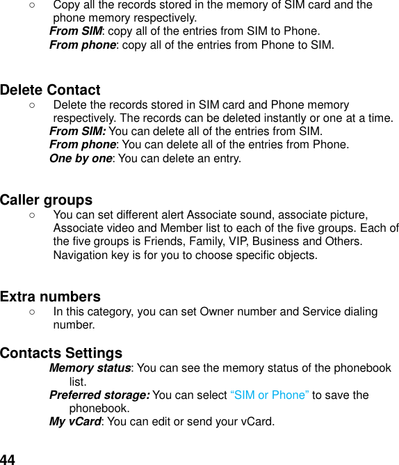  44   Copy all the records stored in the memory of SIM card and the phone memory respectively.   From SIM: copy all of the entries from SIM to Phone. From phone: copy all of the entries from Phone to SIM.   Delete Contact   Delete the records stored in SIM card and Phone memory respectively. The records can be deleted instantly or one at a time. From SIM: You can delete all of the entries from SIM. From phone: You can delete all of the entries from Phone. One by one: You can delete an entry.   Caller groups     You can set different alert Associate sound, associate picture, Associate video and Member list to each of the five groups. Each of the five groups is Friends, Family, VIP, Business and Others. Navigation key is for you to choose specific objects.   Extra numbers     In this category, you can set Owner number and Service dialing number.  Contacts Settings   Memory status: You can see the memory status of the phonebook list.   Preferred storage: You can select SIM or Phone to save the phonebook. My vCard: You can edit or send your vCard.  