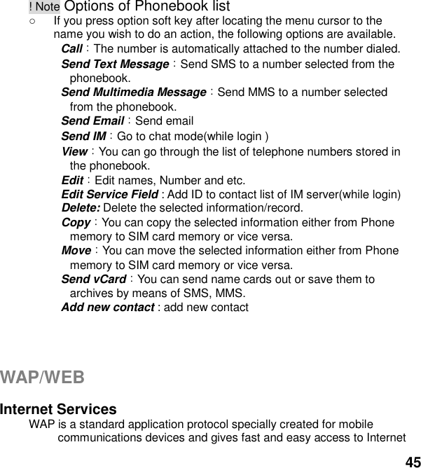  45 ! Note Options of Phonebook list   If you press option soft key after locating the menu cursor to the name you wish to do an action, the following options are available.     Call：The number is automatically attached to the number dialed.     Send Text Message：Send SMS to a number selected from the phonebook.     Send Multimedia Message：Send MMS to a number selected from the phonebook.   Send Email：Send email   Send IM：Go to chat mode(while login )     View：You can go through the list of telephone numbers stored in the phonebook.   Edit：Edit names, Number and etc.   Edit Service Field : Add ID to contact list of IM server(while login)   Delete: Delete the selected information/record.   Copy：You can copy the selected information either from Phone memory to SIM card memory or vice versa.   Move：You can move the selected information either from Phone memory to SIM card memory or vice versa.     Send vCard：You can send name cards out or save them to archives by means of SMS, MMS.     Add new contact : add new contact     WAP/WEB  Internet Services WAP is a standard application protocol specially created for mobile communications devices and gives fast and easy access to Internet 
