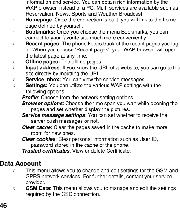  46 information and service. You can obtain rich information by the WAP browser instead of a PC. Multi-services are available such as Reservation, News, Sports and Weather Broadcast.    Homepage: Once the connection is built, you will link to the home page defined by yourself.  Bookmarks: Once you choose the menu Bookmarks, you can connect to your favorite site much more conveniently.  Recent pages: The phone keeps track of the recent pages you log pthe latest page at any time.  Offline pages: The offline pages.  Input address: If you know the URL of a website, you can go to the site directly by inputting the URL.  Service inbox: You can view the service messages.  Settings: You can utilize the various WAP settings with the following options.   Profile: Choose from the network setting options. Browser options: Choose the time span you wait while opening the pages and set whether display the pictures. Service message settings: You can set whether to receive the server push messages or not. Clear cache: Clear the pages saved in the cache to make more room for new ones. Clear cookies: Clear personal information such as User ID, password stored in the cache of the phone. Trusted certificates: View or delete Certificate.  Data Account     This menu allows you to change and edit settings for the GSM and GPRS network services. For further details, contact your service provider.  GSM Data: This menu allows you to manage and edit the settings required by the CSD connection. 