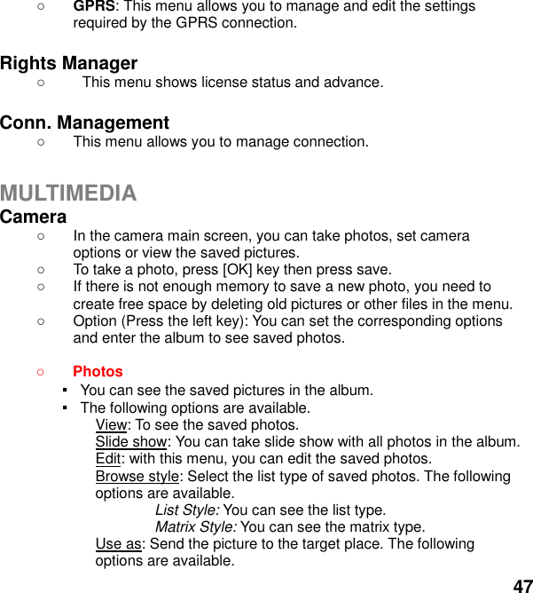  47  GPRS: This menu allows you to manage and edit the settings required by the GPRS connection.  Rights Manager   This menu shows license status and advance.  Conn. Management   This menu allows you to manage connection.  MULTIMEDIA Camera     In the camera main screen, you can take photos, set camera options or view the saved pictures.   To take a photo, press [OK] key then press save.   If there is not enough memory to save a new photo, you need to create free space by deleting old pictures or other files in the menu.   Option (Press the left key): You can set the corresponding options and enter the album to see saved photos.   Photos   ▪   You can see the saved pictures in the album. ▪   The following options are available. View: To see the saved photos. Slide show: You can take slide show with all photos in the album. Edit: with this menu, you can edit the saved photos. Browse style: Select the list type of saved photos. The following options are available.   List Style: You can see the list type. Matrix Style: You can see the matrix type. Use as: Send the picture to the target place. The following options are available. 