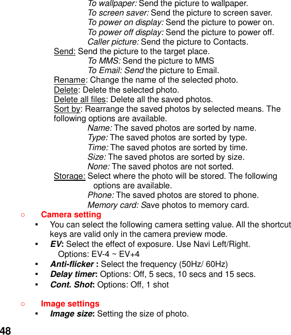  48 To wallpaper: Send the picture to wallpaper. To screen saver: Send the picture to screen saver. To power on display: Send the picture to power on. To power off display: Send the picture to power off. Caller picture: Send the picture to Contacts. Send: Send the picture to the target place.   To MMS: Send the picture to MMS To Email: Send the picture to Email. Rename: Change the name of the selected photo. Delete: Delete the selected photo. Delete all files: Delete all the saved photos. Sort by: Rearrange the saved photos by selected means. The following options are available. Name: The saved photos are sorted by name. Type: The saved photos are sorted by type. Time: The saved photos are sorted by time. Size: The saved photos are sorted by size. None: The saved photos are not sorted. Storage: Select where the photo will be stored. The following options are available.   Phone: The saved photos are stored to phone. Memory card: Save photos to memory card.  Camera setting   ▪ You can select the following camera setting value. All the shortcut keys are valid only in the camera preview mode. ▪ EV: Select the effect of exposure. Use Navi Left/Right. Options: EV-4 ~ EV+4 ▪ Anti-flicker : Select the frequency (50Hz/ 60Hz) ▪ Delay timer: Options: Off, 5 secs, 10 secs and 15 secs. ▪ Cont. Shot: Options: Off, 1 shot   Image settings   ▪ Image size: Setting the size of photo. 