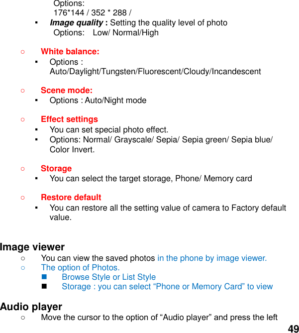  49 Options:   176*144 / 352 * 288 /     ▪ Image quality : Setting the quality level of photo Options:    Low/ Normal/High   White balance:   ▪ Options : Auto/Daylight/Tungsten/Fluorescent/Cloudy/Incandescent   Scene mode:  ▪ Options : Auto/Night mode   Effect settings   ▪ You can set special photo effect. ▪ Options: Normal/ Grayscale/ Sepia/ Sepia green/ Sepia blue/ Color Invert.   Storage   ▪ You can select the target storage, Phone/ Memory card   Restore default   ▪ You can restore all the setting value of camera to Factory default value.   Image viewer     You can view the saved photos in the phone by image viewer.     The option of Photos.   Browse Style or List Style  Storage : you can select Phone or Memory Card to view  Audio player    Audio player