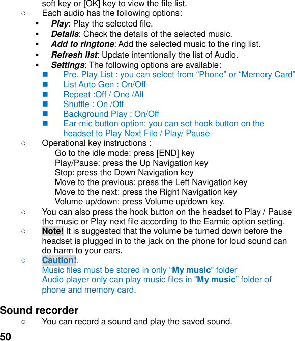  50 soft key or [OK] key to view the file list.     Each audio has the following options: ▪ Play: Play the selected file. ▪ Details: Check the details of the selected music. ▪ Add to ringtone: Add the selected music to the ring list. ▪ Refresh list: Update intentionally the list of Audio. ▪ Settings: The following options are available:     Pre. Play List : you can select from Phone or Memory Card     List Auto Gen : On/Off   Repeat :Off / One /All   Shuffle : On /Off   Background Play : On/Off   Ear-mic button option: you can set hook button on the headset to Play Next File / Play/ Pause       Operational key instructions :                           Go to the idle mode: press [END] key                           Play/Pause: press the Up Navigation key                           Stop: press the Down Navigation key                           Move to the previous: press the Left Navigation key                           Move to the next: press the Right Navigation key Volume up/down: press Volume up/down key.   You can also press the hook button on the headset to Play / Pause the music or Play next file according to the Earmic option setting.  Note! It is suggested that the volume be turned down before the headset is plugged in to the jack on the phone for loud sound can do harm to your ears.  Caution!.   Music files must be stored in only My music Audio player only can play music files in My music folder of phone and memory card.    Sound recorder     You can record a sound and play the saved sound. 