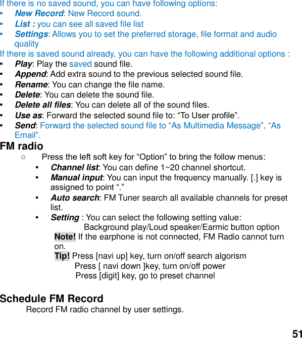 51 If there is no saved sound, you can have following options: ▪ New Record: New Record sound. ▪ List : you can see all saved file list   ▪ Settings: Allows you to set the preferred storage, file format and audio quality If there is saved sound already, you can have the following additional options : ▪ Play: Play the saved sound file. ▪ Append: Add extra sound to the previous selected sound file. ▪ Rename: You can change the file name. ▪ Delete: You can delete the sound file. ▪ Delete all files: You can delete all of the sound files. ▪ Use as: Forward the selected sound file to:  ▪ Send: Forward the selected sound file to As Multimedia MessageAs Em FM radio    : ▪ Channel list: You can define 1~20 channel shortcut. ▪ Manual input: You can input the frequency manually. [.] key is  ▪ Auto search: FM Tuner search all available channels for preset list. ▪ Setting : You can select the following setting value:               Background play/Loud speaker/Earmic button option Note! If the earphone is not connected, FM Radio cannot turn on.  Tip! Press [navi up] key, turn on/off search algorism       Press [ navi down ]key, turn on/off power               Press [digit] key, go to preset channel    Schedule FM Record  Record FM radio channel by user settings.  