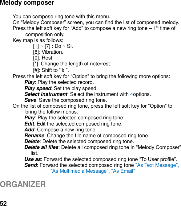  52 Melody composer    You can compose ring tone with this menu.  Press the left soft key  1st time of composition only. Key map is as follows: [1] ~ [7] : Do ~ Si. [8]: Vibration. [0]: Rest. [*]: Change the length of note/rest. ♭ Press the left soft key ing the following more options:  Play: Play the selected record.  Play speed: Set the play speed.   Select instrument: Select the instrument with 4options.   Save: Save the composed ring tone. On the list of composed ring tone, press the left soft key bring the follow menus: Play: Play the selected composed ring tone. Edit: Edit the selected composed ring tone. Add: Compose a new ring tone.   Rename: Change the file name of composed ring tone. Delete: Delete the selected composed ring tone. Delete all files: list. Use as: Forward the selected composed ring tone  Send: Forward the selected composed ring tone As Text Message Multimedia Messagem   ORGANIZER    
