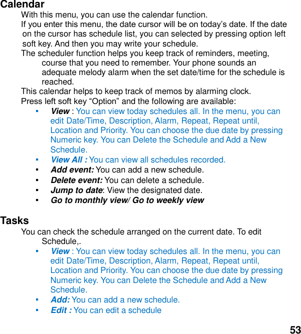  53 Calendar   With this menu, you can use the calendar function.   on the cursor has schedule list, you can selected by pressing option left soft key. And then you may write your schedule. The scheduler function helps you keep track of reminders, meeting, course that you need to remember. Your phone sounds an adequate melody alarm when the set date/time for the schedule is reached. This calendar helps to keep track of memos by alarming clock.    and the following are available: ▪ View : You can view today schedules all. In the menu, you can edit Date/Time, Description, Alarm, Repeat, Repeat until, Location and Priority. You can choose the due date by pressing Numeric key. You can Delete the Schedule and Add a New Schedule. ▪ View All : You can view all schedules recorded. ▪ Add event: You can add a new schedule. ▪ Delete event: You can delete a schedule. ▪ Jump to date: View the designated date. ▪ Go to monthly view/ Go to weekly view  Tasks You can check the schedule arranged on the current date. To edit Schedule,.   ▪ View : You can view today schedules all. In the menu, you can edit Date/Time, Description, Alarm, Repeat, Repeat until, Location and Priority. You can choose the due date by pressing Numeric key. You can Delete the Schedule and Add a New Schedule. ▪ Add: You can add a new schedule. ▪ Edit : You can edit a schedule   