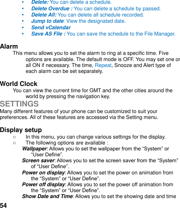  54 ▪ Delete: You can delete a schedule. ▪ Delete Overdue : You can delete a schedule by passed. ▪ Delete All: You can delete all schedule recorded. ▪ Jump to date: View the designated date. ▪ Send vCalendar ▪ Save AS File : You can save the schedule to the File Manager.  Alarm   This menu allows you to set the alarm to ring at a specific time. Five options are available. The default mode is OFF. You may set one or all ON if necessary. The time, Repeat, Snooze and Alert type of each alarm can be set separately.  World Clock   You can view the current time for GMT and the other cities around the world by pressing the navigation key. SETTINGS Many different features of your phone can be customized to suit your preferences. All of these features are accessed via the Setting menu.    Display setup     In this menu, you can change various settings for the display.   The following options are available : Wallpaper:  Screen saver:  Power on display: Allows you to set the power on animation from  Power off display: Allows you to set the power off animation from  Show Date and Time: Allows you to set the showing date and time 