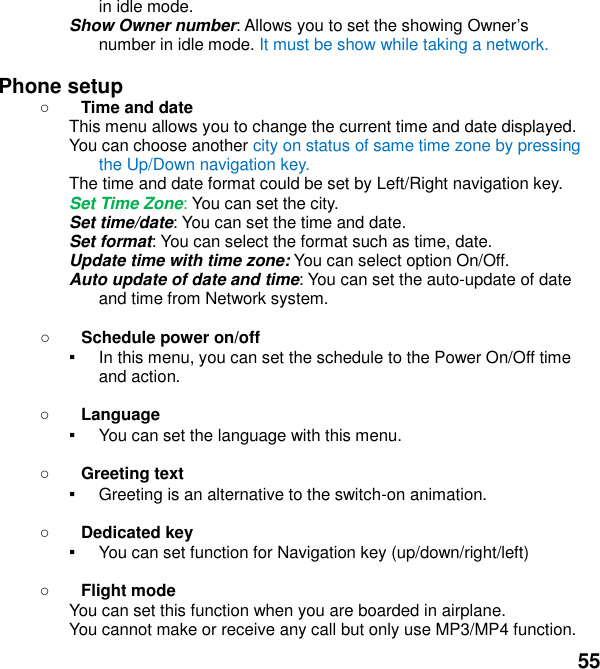  55 in idle mode. Show Owner number: Allows you to set the showing Owners number in idle mode. It must be show while taking a network.  Phone setup    Time and date This menu allows you to change the current time and date displayed. You can choose another city on status of same time zone by pressing the Up/Down navigation key. The time and date format could be set by Left/Right navigation key. Set Time Zone: You can set the city. Set time/date: You can set the time and date. Set format: You can select the format such as time, date. Update time with time zone: You can select option On/Off. Auto update of date and time: You can set the auto-update of date and time from Network system.   Schedule power on/off ▪ In this menu, you can set the schedule to the Power On/Off time and action.   Language ▪ You can set the language with this menu.   Greeting text ▪ Greeting is an alternative to the switch-on animation.   Dedicated key ▪ You can set function for Navigation key (up/down/right/left)     Flight mode You can set this function when you are boarded in airplane. You cannot make or receive any call but only use MP3/MP4 function. 
